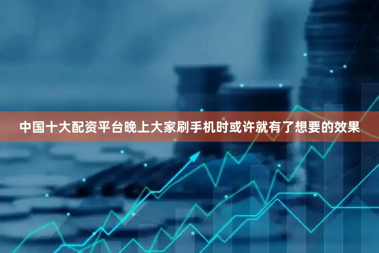 中国十大配资平台晚上大家刷手机时或许就有了想要的效果