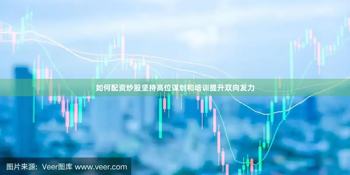 如何配资炒股坚持高位谋划和培训提升双向发力