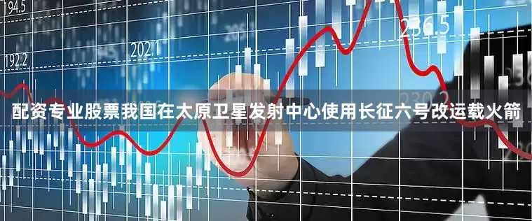 配资专业股票我国在太原卫星发射中心使用长征六号改运载火箭