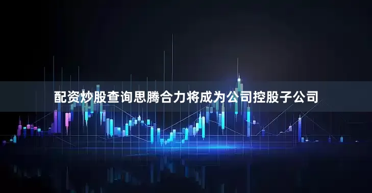 配资炒股查询思腾合力将成为公司控股子公司