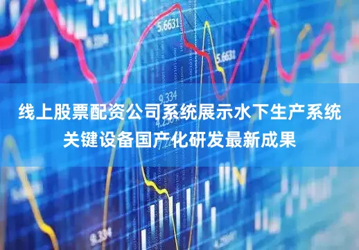 线上股票配资公司系统展示水下生产系统关键设备国产化研发最新成果