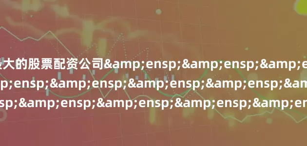 最大的股票配资公司&ensp;&ensp;&ensp;&ensp;&ensp;&ensp;&ensp;&ensp;&ensp;&ensp;&ensp;&ensp;&ensp;&ensp;&ensp;&ensp;&ensp;&ensp;&ensp;&