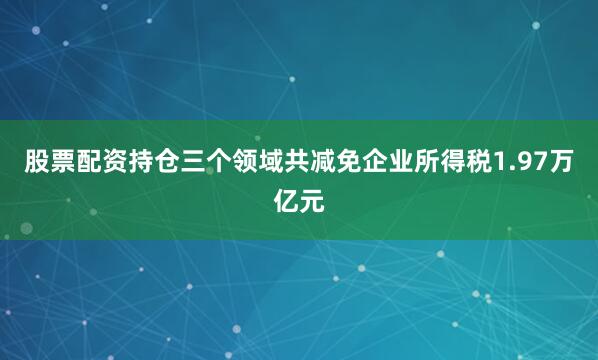 股票配资持仓三个领域共减免企业所得税1.97万亿元