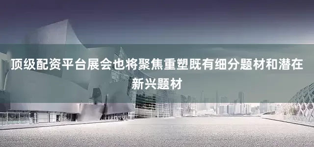 顶级配资平台展会也将聚焦重塑既有细分题材和潜在新兴题材