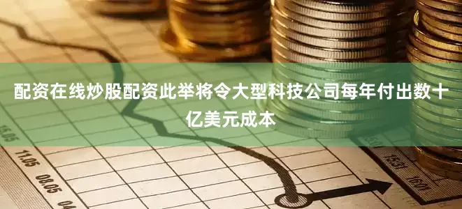 配资在线炒股配资此举将令大型科技公司每年付出数十亿美元成本
