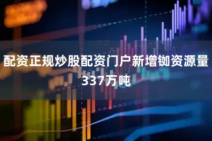 配资正规炒股配资门户新增铷资源量337万吨