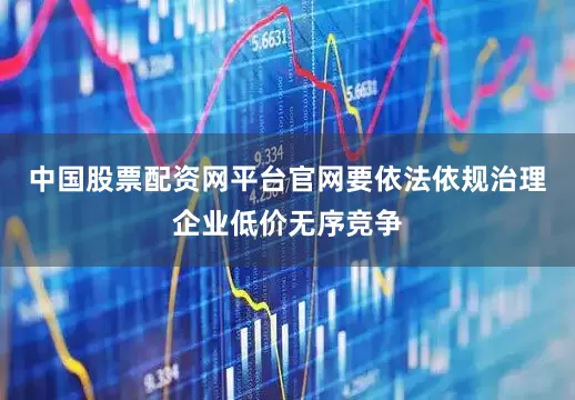 中国股票配资网平台官网要依法依规治理企业低价无序竞争