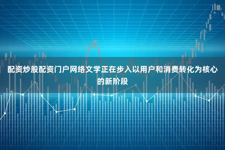 配资炒股配资门户网络文学正在步入以用户和消费转化为核心的新阶段