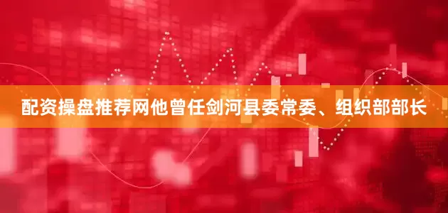 配资操盘推荐网他曾任剑河县委常委、组织部部长
