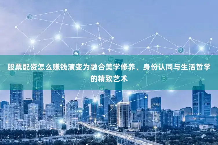 股票配资怎么赚钱演变为融合美学修养、身份认同与生活哲学的精致艺术