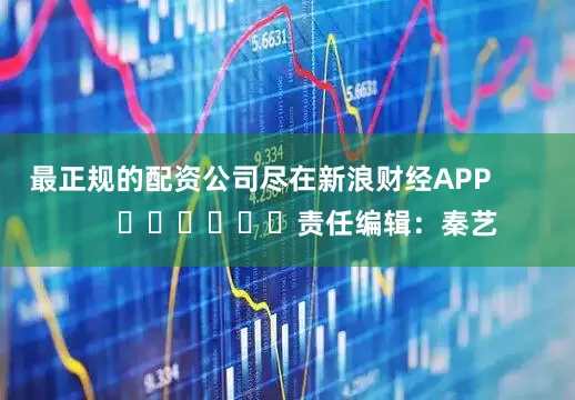 最正规的配资公司尽在新浪财经APP            						责任编辑：秦艺