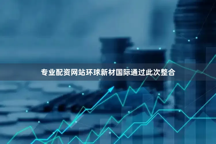 专业配资网站环球新材国际通过此次整合