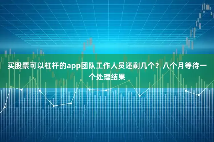 买股票可以杠杆的app团队工作人员还剩几个？八个月等待一个处理结果