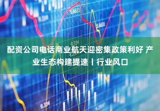 配资公司电话商业航天迎密集政策利好 产业生态构建提速丨行业风口