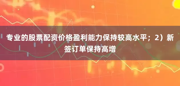专业的股票配资价格盈利能力保持较高水平；2）新签订单保持高增