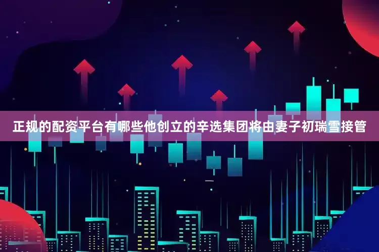 正规的配资平台有哪些他创立的辛选集团将由妻子初瑞雪接管