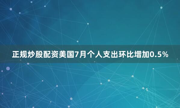 正规炒股配资美国7月个人支出环比增加0.5%
