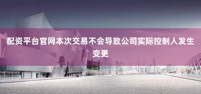 配资平台官网本次交易不会导致公司实际控制人发生变更