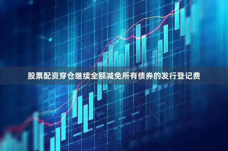 股票配资穿仓继续全额减免所有债券的发行登记费