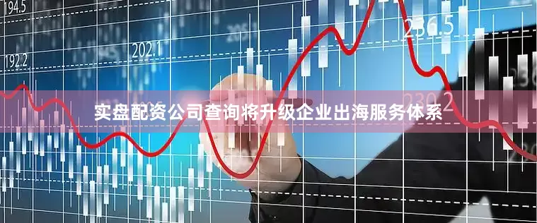 实盘配资公司查询将升级企业出海服务体系