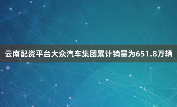 云南配资平台大众汽车集团累计销量为651.8万辆