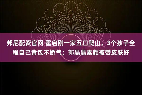 邦尼配资官网 霍启刚一家五口爬山，3个孩子全程自己背包不娇气；郭晶晶素颜被赞皮肤好