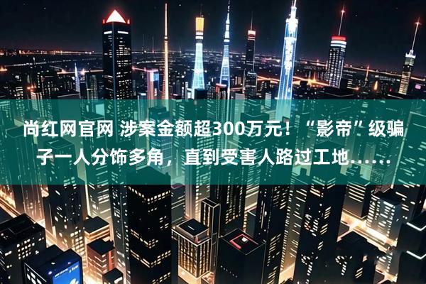 尚红网官网 涉案金额超300万元！“影帝”级骗子一人分饰多角，直到受害人路过工地……