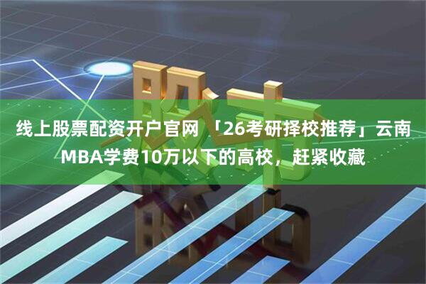 线上股票配资开户官网 「26考研择校推荐」云南MBA学费10万以下的高校，赶紧收藏