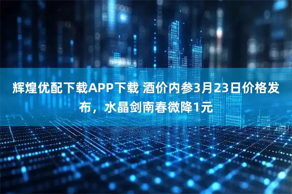 辉煌优配下载APP下载 酒价内参3月23日价格发布，水晶剑南春微降1元