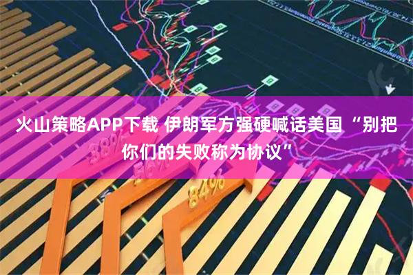 火山策略APP下载 伊朗军方强硬喊话美国 “别把你们的失败称为协议”
