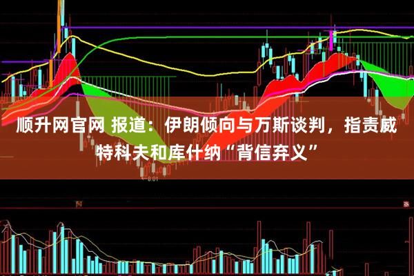 顺升网官网 报道：伊朗倾向与万斯谈判，指责威特科夫和库什纳“背信弃义”