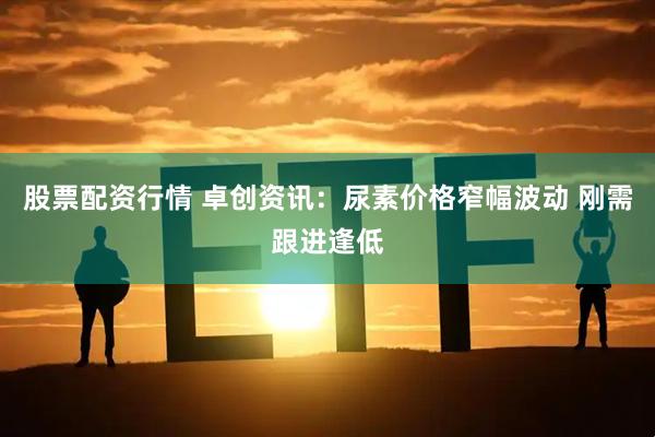 股票配资行情 卓创资讯：尿素价格窄幅波动 刚需跟进逢低