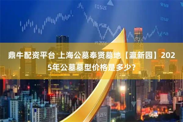 鼎牛配资平台 上海公墓奉贤墓地【瀛新园】2025年公墓墓型价格是多少？