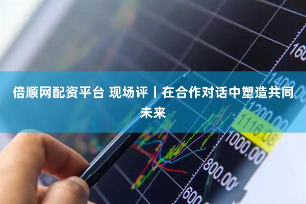 倍顺网配资平台 现场评丨在合作对话中塑造共同未来