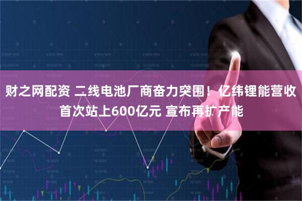 财之网配资 二线电池厂商奋力突围！亿纬锂能营收首次站上600亿元 宣布再扩产能