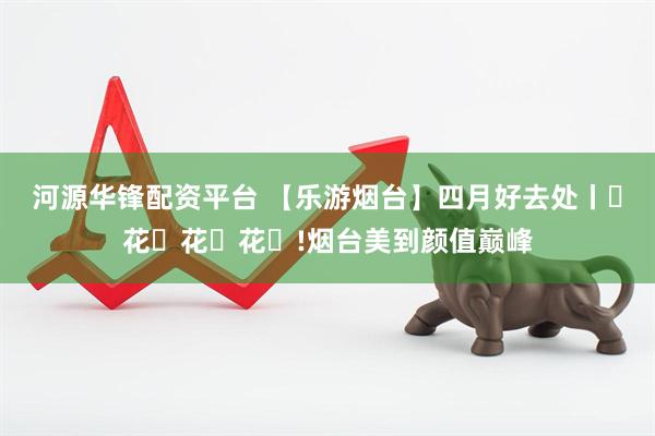 河源华锋配资平台 【乐游烟台】四月好去处丨ꕥ花ꕥ花ꕥ花ꕥ!烟台美到颜值巅峰