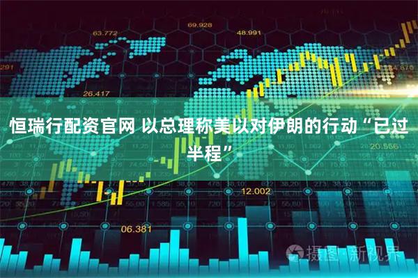恒瑞行配资官网 以总理称美以对伊朗的行动“已过半程”