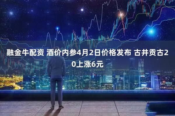 融金牛配资 酒价内参4月2日价格发布 古井贡古20上涨6元