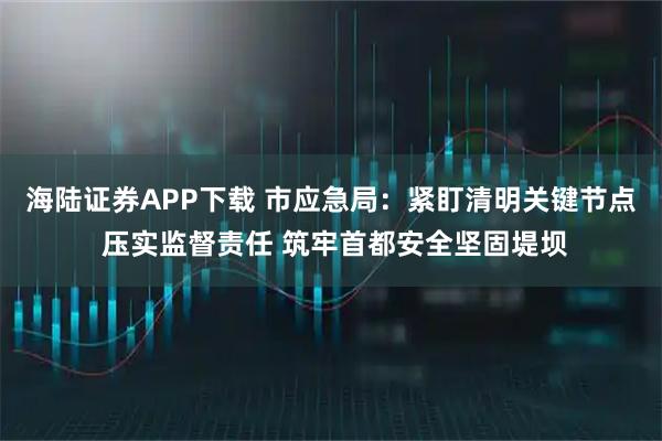 海陆证券APP下载 市应急局：紧盯清明关键节点 压实监督责任 筑牢首都安全坚固堤坝
