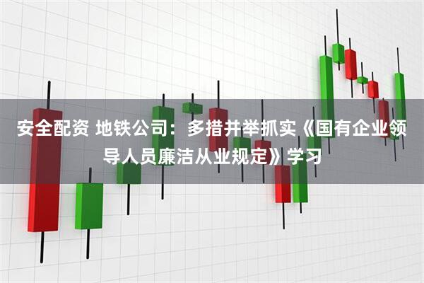 安全配资 地铁公司：多措并举抓实《国有企业领导人员廉洁从业规定》学习