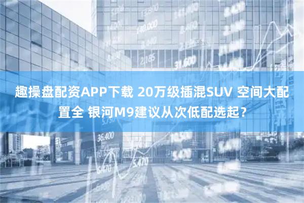 趣操盘配资APP下载 20万级插混SUV 空间大配置全 银河M9建议从次低配选起？