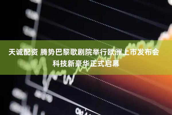 天诚配资 腾势巴黎歌剧院举行欧洲上市发布会  科技新豪华正式启幕