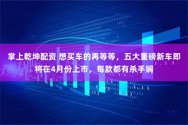 掌上乾坤配资 想买车的再等等，五大重磅新车即将在4月份上市，每款都有杀手锏