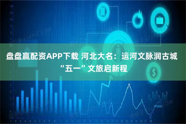 盘盘赢配资APP下载 河北大名：运河文脉润古城 “五一”文旅启新程