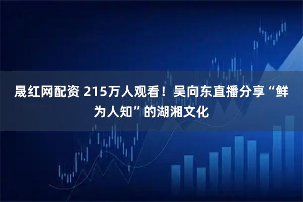 晟红网配资 215万人观看！吴向东直播分享“鲜为人知”的湖湘文化